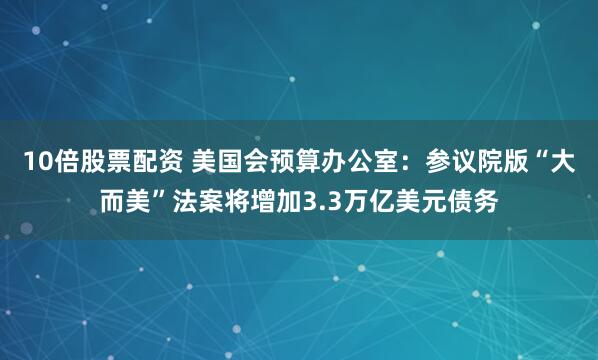 10倍股票配资 美国会预算办公室：参议院版“大而美”法案将增加3.3万亿美元债务