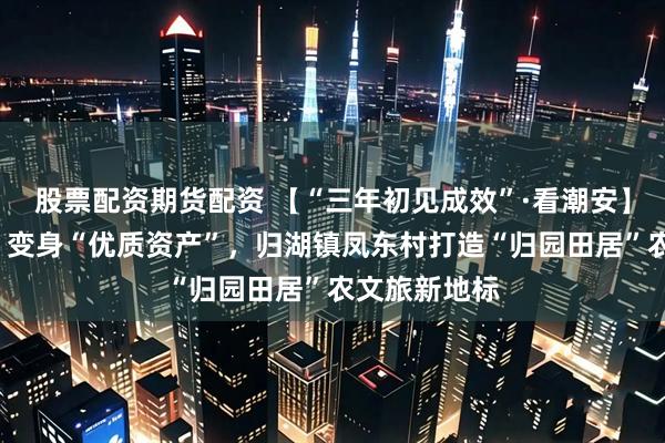 股票配资期货配资 【“三年初见成效”·看潮安】“老旧村落”变身“优质资产”，归湖镇凤东村打造“归园田居”农文旅新地标