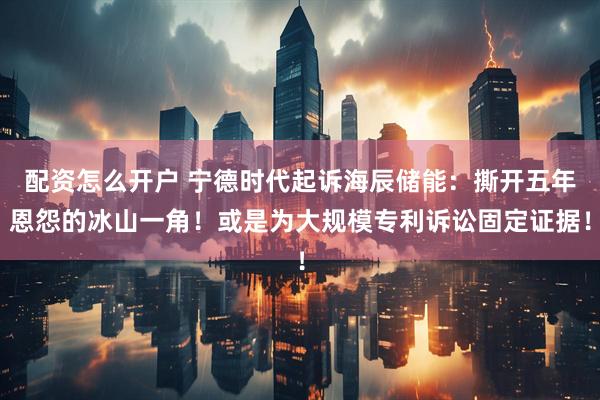 配资怎么开户 宁德时代起诉海辰储能：撕开五年恩怨的冰山一角！或是为大规模专利诉讼固定证据！