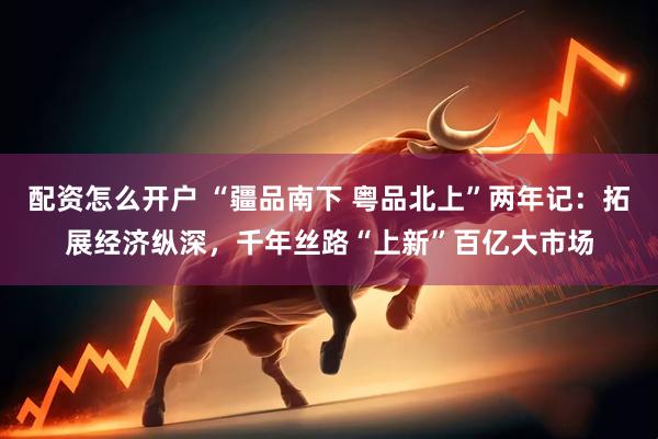 配资怎么开户 “疆品南下 粤品北上”两年记：拓展经济纵深，千年丝路“上新”百亿大市场