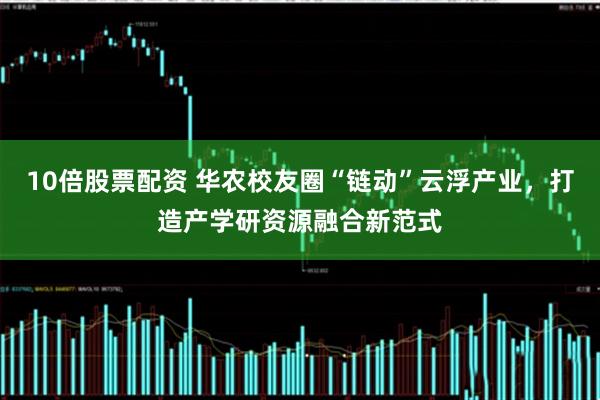 10倍股票配资 华农校友圈“链动”云浮产业，打造产学研资源融合新范式