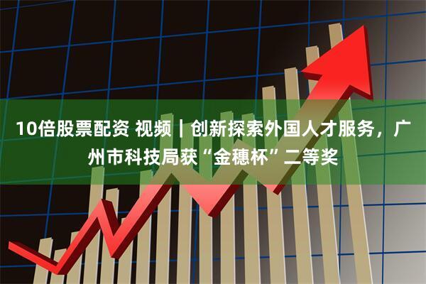 10倍股票配资 视频｜创新探索外国人才服务，广州市科技局获“金穗杯”二等奖