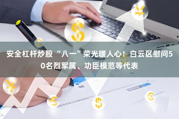 安全杠杆炒股 “八一”荣光暖人心！白云区慰问50名烈军属、功臣模范等代表