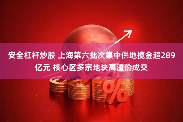 安全杠杆炒股 上海第六批次集中供地揽金超289亿元 核心区多宗地块高溢价成交