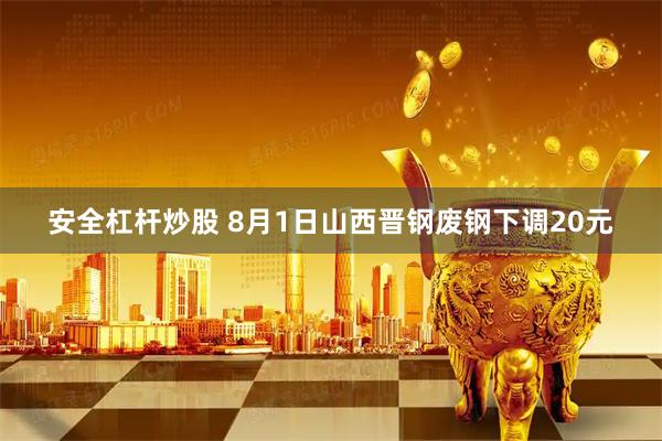 安全杠杆炒股 8月1日山西晋钢废钢下调20元