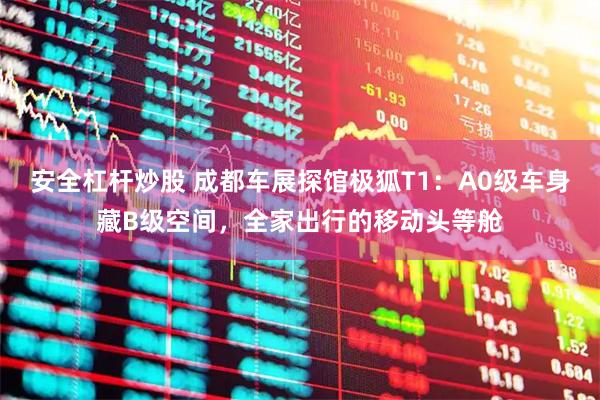 安全杠杆炒股 成都车展探馆极狐T1：A0级车身藏B级空间，全家出行的移动头等舱