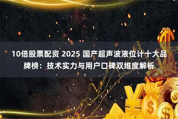 10倍股票配资 2025 国产超声波液位计十大品牌榜：技术实力与用户口碑双维度解析