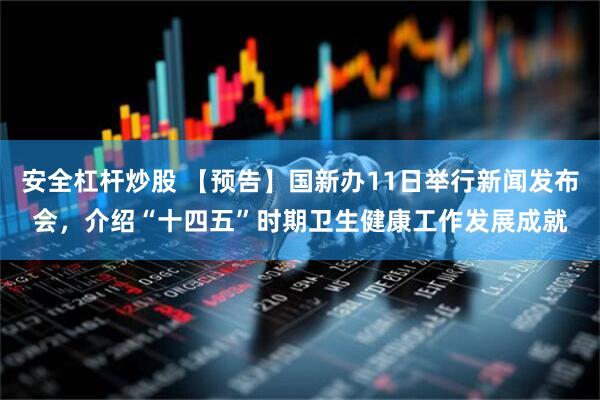 安全杠杆炒股 【预告】国新办11日举行新闻发布会，介绍“十四五”时期卫生健康工作发展成就