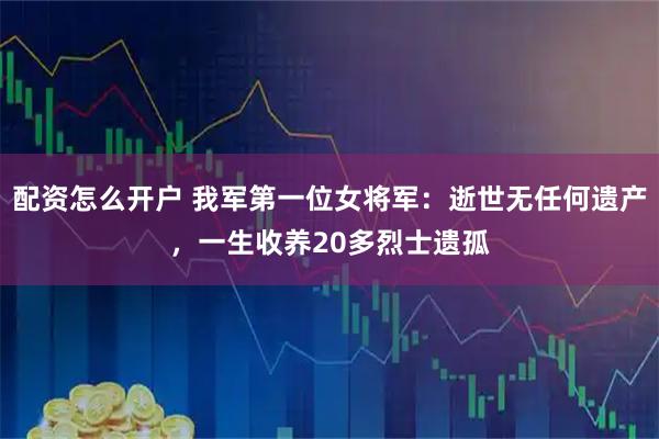 配资怎么开户 我军第一位女将军：逝世无任何遗产，一生收养20多烈士遗孤