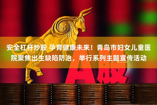 安全杠杆炒股 孕育健康未来！青岛市妇女儿童医院聚焦出生缺陷防治，举行系列主题宣传活动