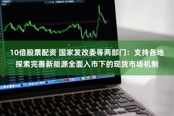 10倍股票配资 国家发改委等两部门：支持各地探索完善新能源全面入市下的现货市场机制