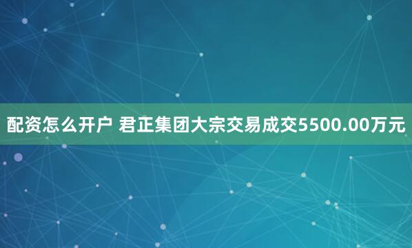 配资怎么开户 君正集团大宗交易成交5500.00万元