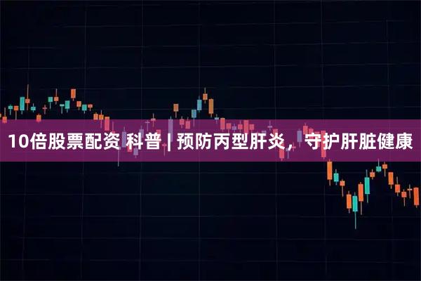 10倍股票配资 科普 | 预防丙型肝炎，守护肝脏健康