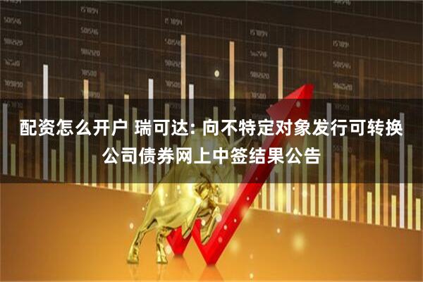 配资怎么开户 瑞可达: 向不特定对象发行可转换公司债券网上中签结果公告