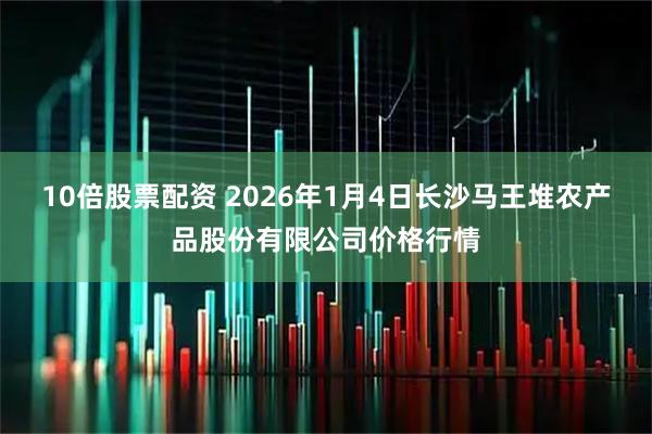 10倍股票配资 2026年1月4日长沙马王堆农产品股份有限公司价格行情